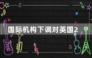 国际机构下调对英国2024年经济增长预期