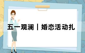五一观澜｜婚恋活动扎堆，“相亲”成文旅流量密码