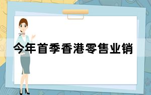 今年首季香港零售业销货价值同比下跌 业界指盛事可助提振气氛