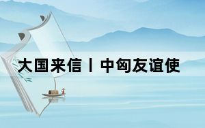大国来信丨中匈友谊使者