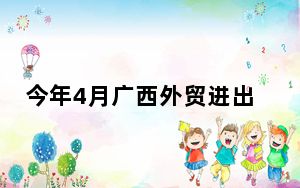 今年4月广西外贸进出口额突破600亿元