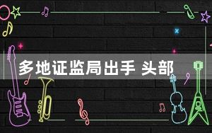 多地证监局出手 头部券商被密集采取监管措施