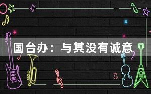 国台办：与其没有诚意地哗众取宠 不如做点实事