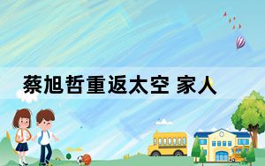 蔡旭哲重返太空 家人盼平安归来等着给他包饺子