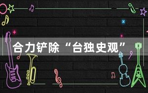 合力铲除“台独史观”这颗“毒瘤”