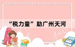“税力量”助广州天河环五山创新策源区乘势腾飞