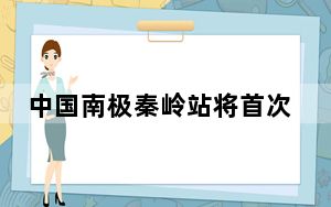 中国南极秦岭站将首次开展越冬考察任务