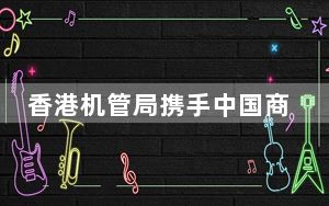 香港机管局携手中国商飞向全球市场推广C919飞机