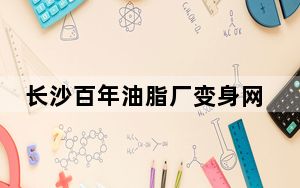 长沙百年油脂厂变身网红打卡地