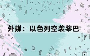 外媒：以色列空袭黎巴嫩东部致40人死亡