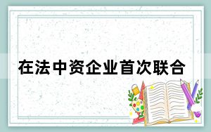 在法中资企业首次联合发布在法国履行社会责任报告