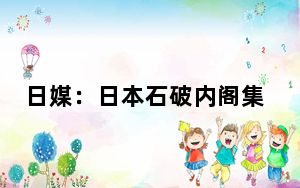 日媒：日本石破内阁集体辞职