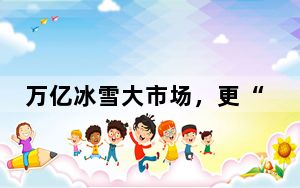 万亿冰雪大市场，更“热”了！
