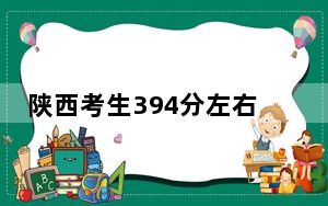 陕西考生394分左右能考上什么好的本科大学？（供2025届考生填报志愿参考）