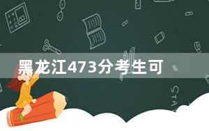 黑龙江473分考生可以报考哪些公办本科大学？（附带2022-2024年473录取名单）