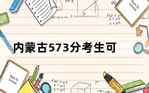 内蒙古573分考生可以报考哪些本科大学？（供2025年考生参考）
