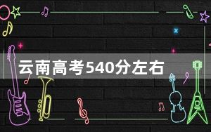 云南高考540分左右录取的公办本科大学名单！（附带近三年540分大学录取名单）
