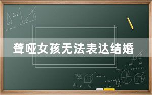 聋哑女孩无法表达结婚意愿领证被拒 背后真相令人感到震惊