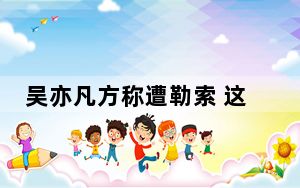 吴亦凡方称遭勒索 这到底是怎么回事？