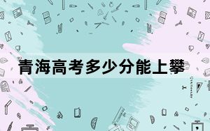青海高考多少分能上攀枝花学院？附2022-2024年最低录取分数线