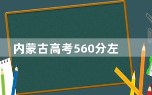 内蒙古高考560分左右报考大学都有哪些？ 2024年一共4所大学录取