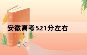 安徽高考521分左右的可以报考的本科大学名单！ 2024年录取最低分521的大学