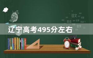 辽宁高考495分左右报考的公办本科大学都有哪些？（附带2022-2024年495左右大学名单）