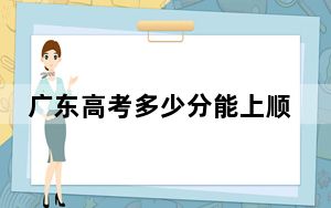广东高考多少分能上顺德职业技术学院？附2022-2024年最低录取分数线