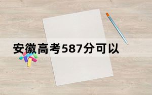 安徽高考587分可以录取那些高校？ 2025年高考可以填报49所大学