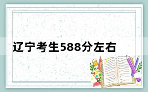 辽宁考生588分左右能考上什么好的大学？ 2024年录取最低分588的大学