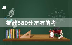 福建580分左右的考生可以报考哪些大学？（附带近三年580分大学录取名单）