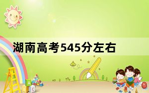 湖南高考545分左右录取的公办本科大学名单！ 2024年有55所录取最低分545的大学