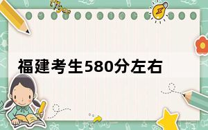 福建考生580分左右能考上什么好的大学？（供2025届高三考生参考）