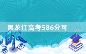 黑龙江高考586分可以录取那些高校？ 2025年高考可以填报30所大学