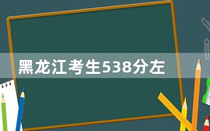 黑龙江考生538分左右能考上什么好公办本科大学？ 2025年高考可以填报36所大学