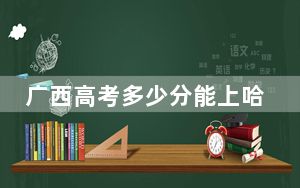 广西高考多少分能上哈尔滨工程大学？2024年历史类最低575分 物理类568分
