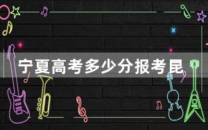 宁夏高考多少分报考昆玉职业技术学院？2024年文科最低348分 理科304分