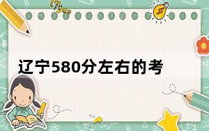 辽宁580分左右的考生可以报考哪些大学？（附带2022-2024年580录取名单）