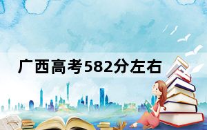 广西高考582分左右报考大学都有哪些？ 2024年一共42所大学录取