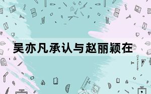 吴亦凡承认与赵丽颖在一起 背后真相实在令人震惊