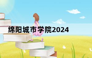绵阳城市学院2024年在福建招生最低录取分数线和招生计划公布！