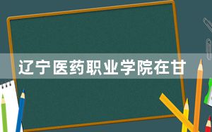 辽宁医药职业学院在甘肃招生计划和录取分数线是多少？2025甘肃考生参考