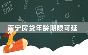 南宁房贷年龄期限可延长至80岁 这到底是怎么回事？