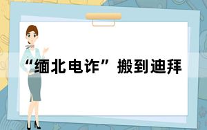 “缅北电诈”搬到迪拜?知情人发声 这到底是怎么回事？