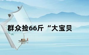 群众捡66斤“大宝贝”交给派出所 背后真相实在令人震惊