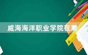 威海海洋职业学院在黑龙江最低录取分数线和招生计划公布！