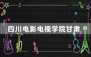 四川电影电视学院甘肃省录取分数线是多少？2025年甘肃考生参考