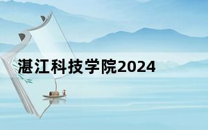 湛江科技学院2024年录取最低分数线公布：河南考生2025年参考