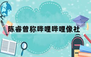 陈睿曾称哔哩哔哩像社区物业 背后真相让人感到惊讶