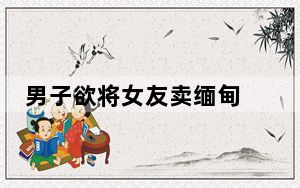 男子欲将女友卖缅甸 中途迷路 背后真相实在让人惊愕
